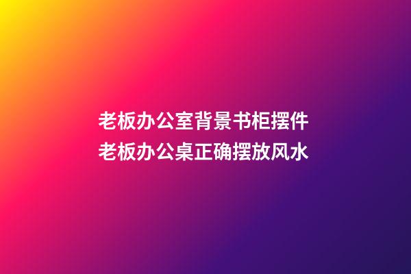 老板办公室背景书柜摆件 老板办公桌正确摆放风水